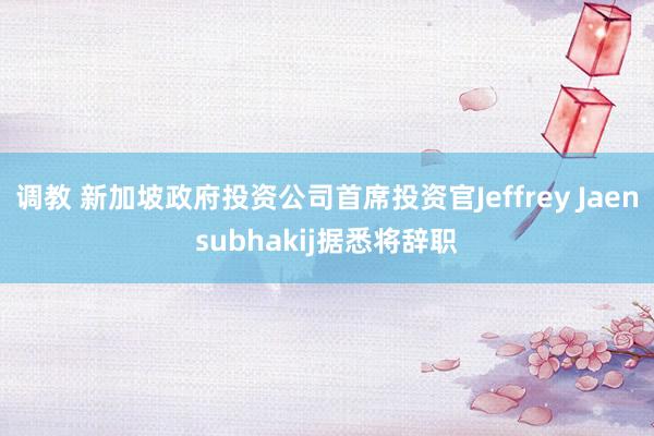 调教 新加坡政府投资公司首席投资官Jeffrey Jaensubhakij据悉将辞职