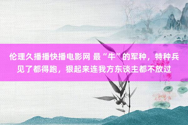 伦理久播播快播电影网 最“牛”的军种，特种兵见了都得跑，狠起来连我方东谈主都不放过