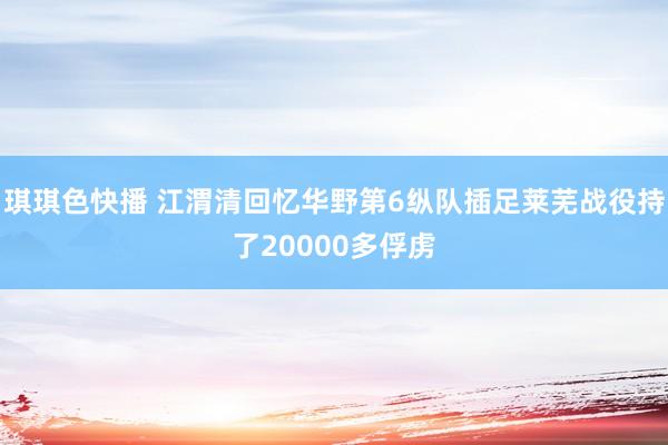 琪琪色快播 江渭清回忆华野第6纵队插足莱芜战役持了20000多俘虏