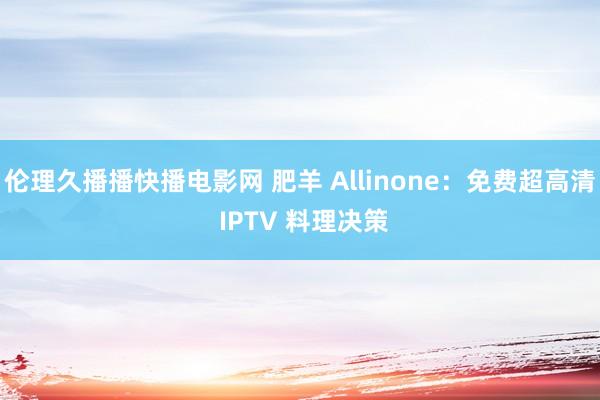 伦理久播播快播电影网 肥羊 Allinone：免费超高清 IPTV 料理决策