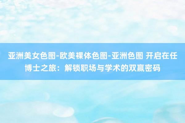 亚洲美女色图-欧美裸体色图-亚洲色图 开启在任博士之旅：解锁职场与学术的双赢密码