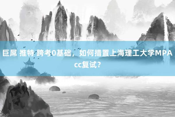 巨屌 推特 跨考0基础，如何措置上海理工大学MPAcc复试？