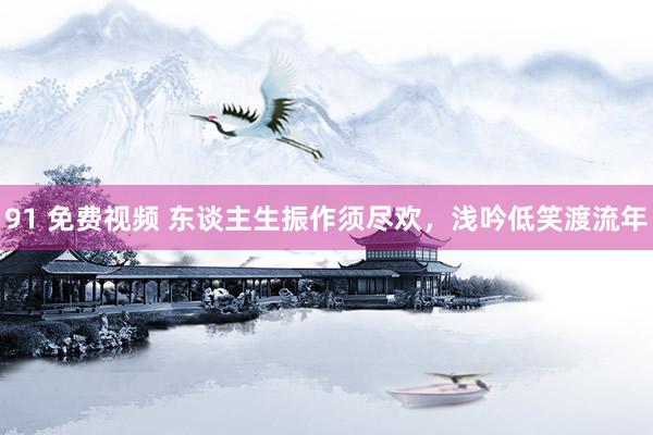 91 免费视频 东谈主生振作须尽欢，浅吟低笑渡流年