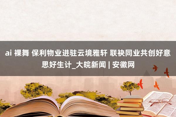 ai 裸舞 保利物业进驻云境雅轩 联袂同业共创好意思好生计_大皖新闻 | 安徽网