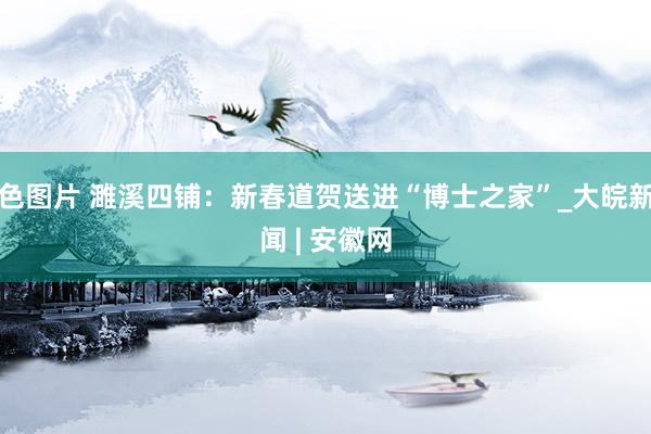 色图片 濉溪四铺：新春道贺送进“博士之家”_大皖新闻 | 安徽网