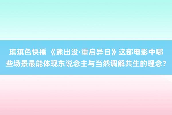 琪琪色快播 《熊出没·重启异日》这部电影中哪些场景最能体现东说念主与当然调解共生的理念？