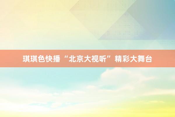 琪琪色快播 “北京大视听” 精彩大舞台