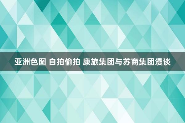 亚洲色图 自拍偷拍 康旅集团与苏商集团漫谈