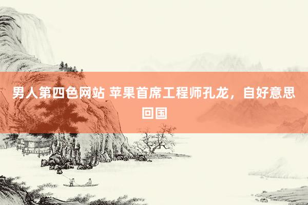 男人第四色网站 苹果首席工程师孔龙，自好意思回国