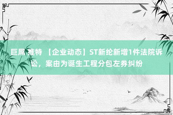 巨屌 推特 【企业动态】ST新纶新增1件法院诉讼，案由为诞生工程分包左券纠纷