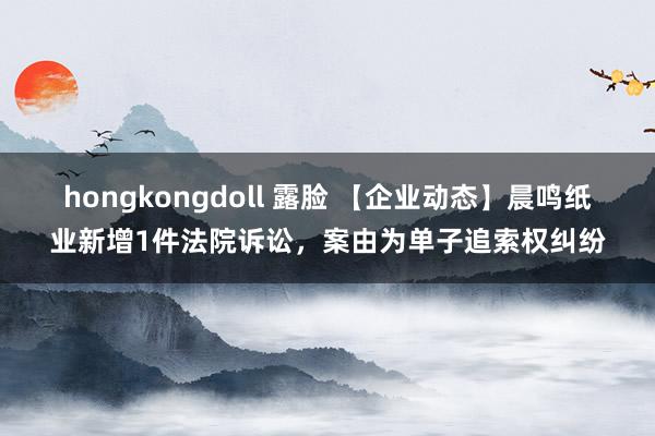 hongkongdoll 露脸 【企业动态】晨鸣纸业新增1件法院诉讼,案由为单子追索权纠纷