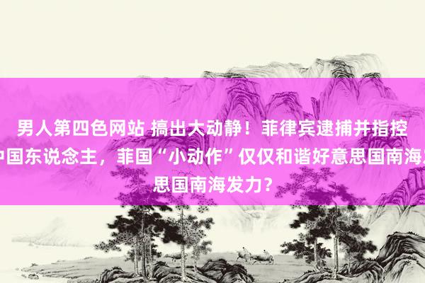 男人第四色网站 搞出大动静！菲律宾逮捕并指控5名中国东说念主，菲国“小动作”仅仅和谐好意思国南海发力？