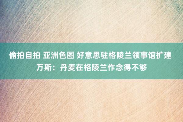偷拍自拍 亚洲色图 好意思驻格陵兰领事馆扩建 万斯：丹麦在格陵兰作念得不够