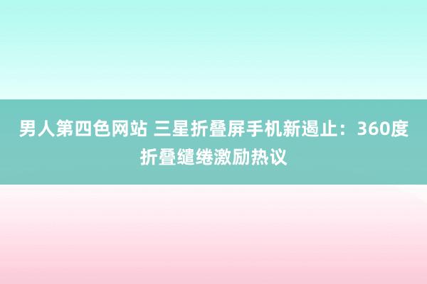 男人第四色网站 三星折叠屏手机新遏止：360度折叠缱绻激励热议