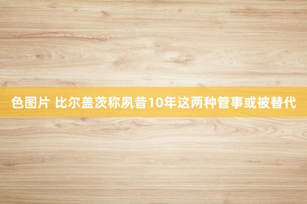 色图片 比尔盖茨称夙昔10年这两种管事或被替代