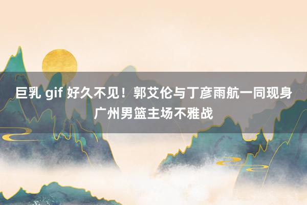 巨乳 gif 好久不见！郭艾伦与丁彦雨航一同现身广州男篮主场不雅战