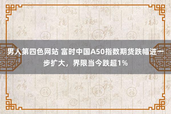 男人第四色网站 富时中国A50指数期货跌幅进一步扩大，界限当今跌超1%