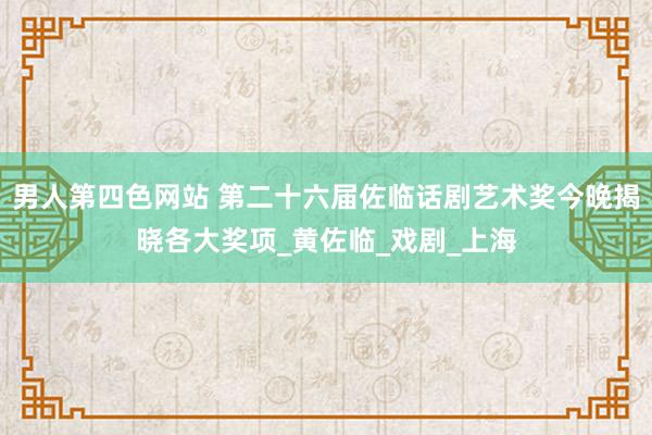 男人第四色网站 第二十六届佐临话剧艺术奖今晚揭晓各大奖项_黄佐临_戏剧_上海