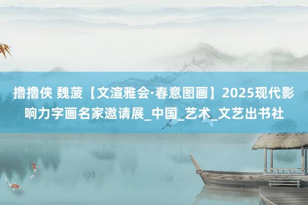 撸撸侠 魏菠【文渲雅会·春意图画】2025现代影响力字画名家邀请展_中国_艺术_文艺出书社