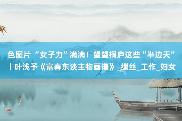 色图片 “女子力”满满！望望桐庐这些“半边天”丨叶浅予《富春东谈主物画谱》_缫丝_工作_妇女