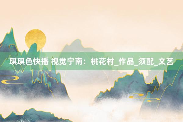 琪琪色快播 视觉宁南：桃花村_作品_须配_文艺