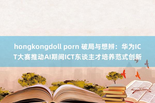 hongkongdoll porn 破局与想辨：华为ICT大赛推动AI期间ICT东谈主才培养范式创新