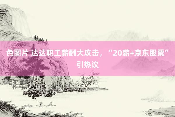 色图片 达达职工薪酬大攻击，“20薪+京东股票”引热议