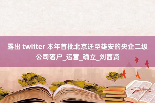 露出 twitter 本年首批北京迁至雄安的央企二级公司落户_运营_确立_刘茜贤