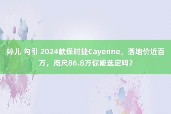 婷儿 勾引 2024款保时捷Cayenne，落地价近百万，咫尺86.8万你能选定吗？