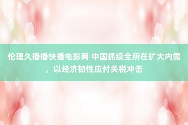 伦理久播播快播电影网 中国抓续全所在扩大内需，以经济韧性应付关税冲击