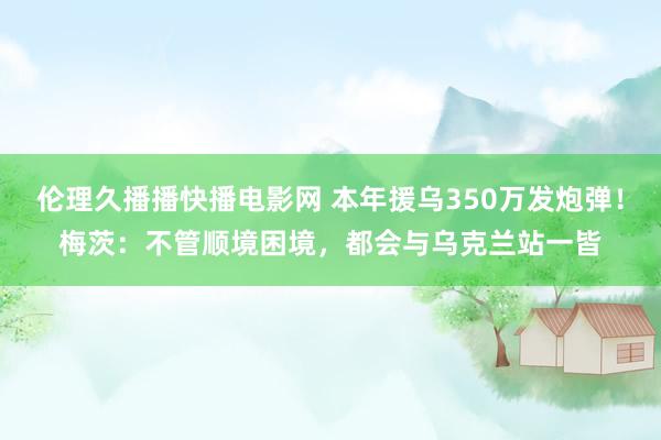 伦理久播播快播电影网 本年援乌350万发炮弹！梅茨：不管顺境困境，都会与乌克兰站一皆