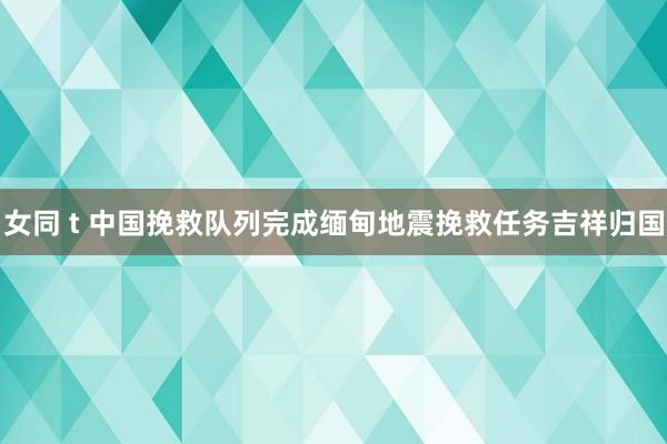 女同 t 中国挽救队列完成缅甸地震挽救任务吉祥归国