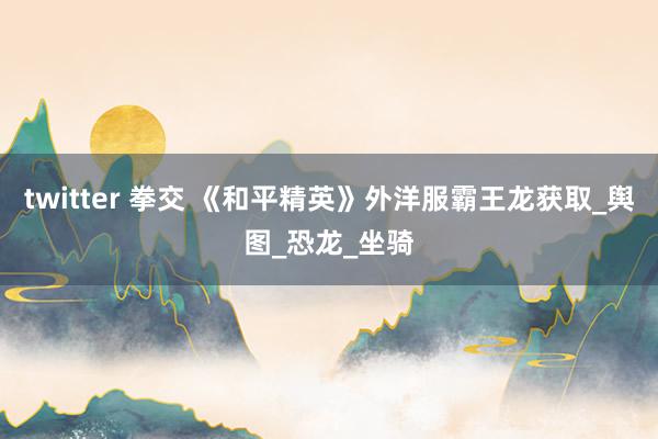 twitter 拳交 《和平精英》外洋服霸王龙获取_舆图_恐龙_坐骑