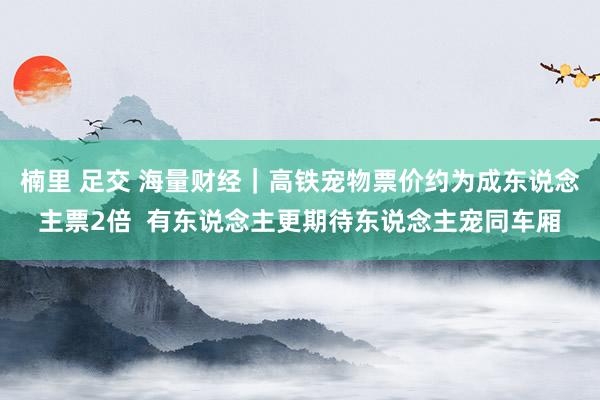 楠里 足交 海量财经｜高铁宠物票价约为成东说念主票2倍  有东说念主更期待东说念主宠同车厢