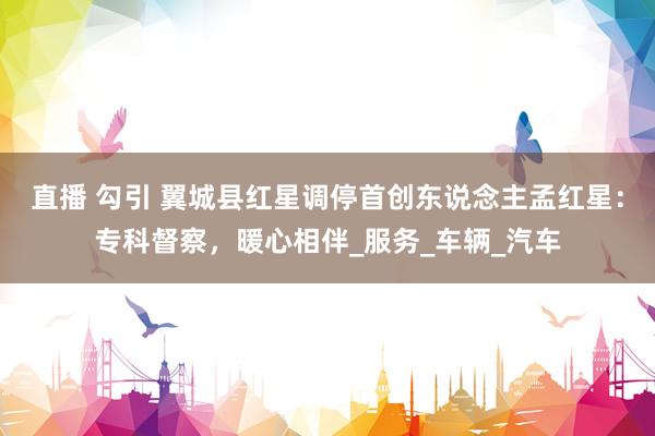 直播 勾引 翼城县红星调停首创东说念主孟红星：专科督察，暖心相伴_服务_车辆_汽车