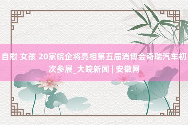 自慰 女孩 20家皖企将亮相第五届消博会奇瑞汽车初次参展_大皖新闻 | 安徽网