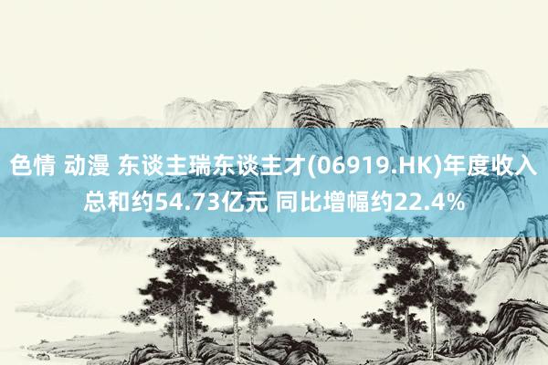 色情 动漫 东谈主瑞东谈主才(06919.HK)年度收入总和约54.73亿元 同比增幅约22.4%