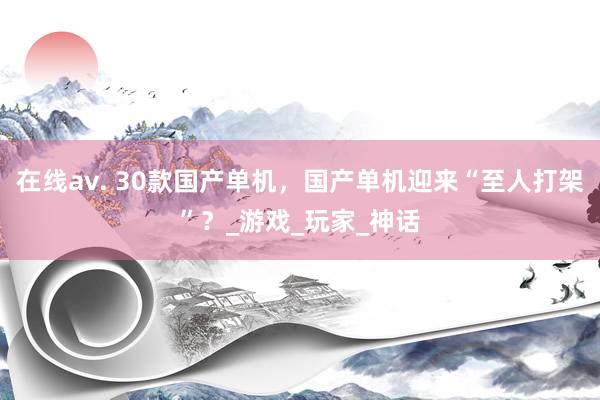 在线av. 30款国产单机，国产单机迎来“至人打架”？_游戏_玩家_神话