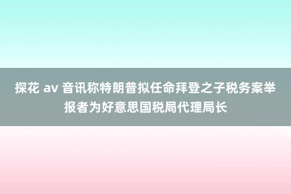 探花 av 音讯称特朗普拟任命拜登之子税务案举报者为好意思国税局代理局长