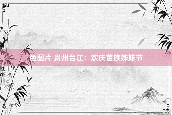 色图片 贵州台江：欢庆苗族姊妹节