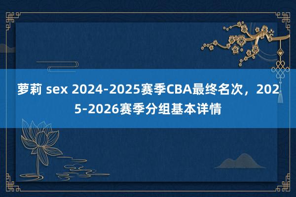 萝莉 sex 2024-2025赛季CBA最终名次，2025-2026赛季分组基本详情