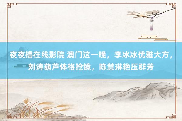 夜夜撸在线影院 澳门这一晚，李冰冰优雅大方，刘涛葫芦体格抢镜，陈慧琳艳压群芳
