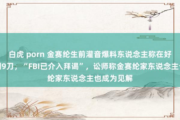 白虎 porn 金赛纶生前灌音爆料东说念主称在好意思国被刺9刀，“FBI已介入拜谒”，讼师称金赛纶家东说念主也成为见解