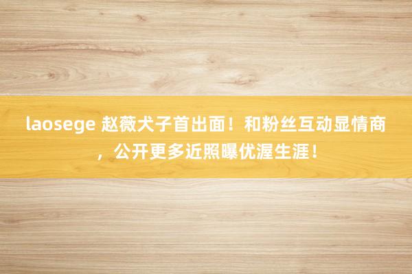 laosege 赵薇犬子首出面！和粉丝互动显情商，公开更多近照曝优渥生涯！