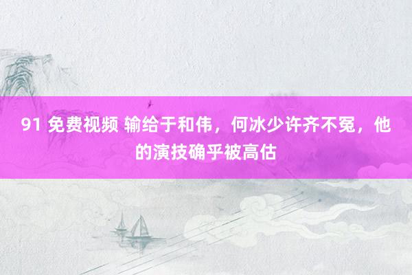 91 免费视频 输给于和伟，何冰少许齐不冤，他的演技确乎被高估