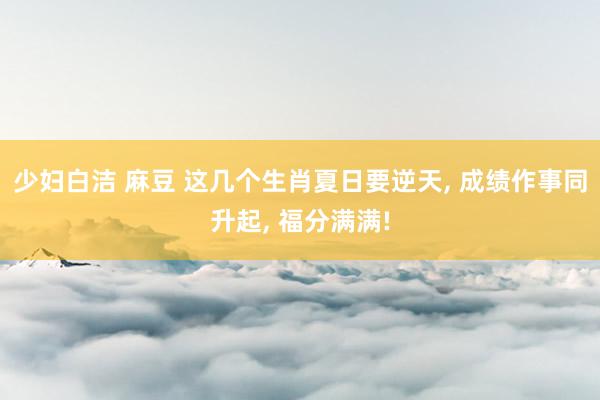 少妇白洁 麻豆 这几个生肖夏日要逆天， 成绩作事同升起， 福分满满!